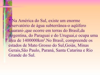 * Na América do Sul, existe um enorme reservatório de água subterrânea-o aqüífero Guarani-,que ocorre em terras do Brasil,da Argentina, do Paraguai e do Uruguai,e ocupa uma área de 1400000km².No Brasil, compreende os estados de Mato Grosso do Sul,Goiás, Minas Gerais,São Paulo, Paraná, Santa Catarina e Rio Grande do Sul. 