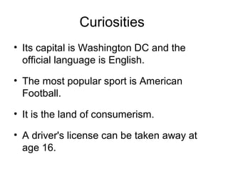 Curiosities
• Its capital is Washington DC and the
official language is English.
• The most popular sport is American
Football.
• It is the land of consumerism.
• A driver's license can be taken away at
age 16.
 