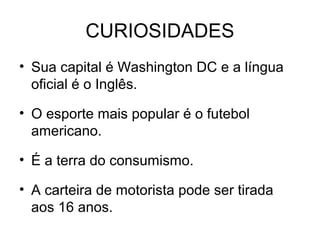 CURIOSIDADES
• Sua capital é Washington DC e a língua
oficial é o Inglês.
• O esporte mais popular é o futebol
americano.
• É a terra do consumismo.
• A carteira de motorista pode ser tirada
aos 16 anos.
 