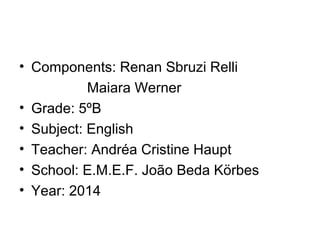 • Components: Renan Sbruzi Relli
Maiara Werner
• Grade: 5ºB
• Subject: English
• Teacher: Andréa Cristine Haupt
• School: E.M.E.F. João Beda Körbes
• Year: 2014
 