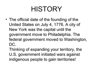 HISTORY
• The official date of the founding of the
United States on July 4, 1776. A city of
New York was the capital until the
government move to Philadelphia. The
federal government moved to Washington,
DC.
Thinking of expanding your territory, the
U.S. government initiated wars against
indigenous people to gain territories!
 