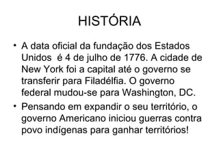 HISTÓRIA
• A data oficial da fundação dos Estados
Unidos é 4 de julho de 1776. A cidade de
New York foi a capital até o governo se
transferir para Filadélfia. O governo
federal mudou-se para Washington, DC.
• Pensando em expandir o seu território, o
governo Americano iniciou guerras contra
povo indígenas para ganhar territórios!
 