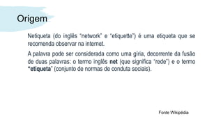 Origem
Netiqueta (do inglês “network” e “etiquette”) é uma etiqueta que se
recomenda observar na internet.
A palavra pode ser considerada como uma gíria, decorrente da fusão
de duas palavras: o termo inglês net (que significa “rede”) e o termo
“etiqueta” (conjunto de normas de conduta sociais).
Fonte Wikipédia
 