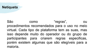 São como “regras”, ou
procedimentos recomendados para o uso no meio
virtual. Cada tipo de plataforma tem as suas, mas
isso depende muito do operador ou do grupo de
participantes para criarem regras especificas,
porém existem algumas que são elegíveis para a
maioria.
Netiqueta
 
