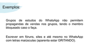 Exemplos:
Grupos de estudos do WhatsApp não permitem
propagandas de vendas nos grupos, tendo o membro
bloqueado caso o faça.
Escrever em fóruns, sites e até mesmo no WhatsApp
com letras maiúsculas (aparenta estar GRITANDO).
 