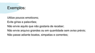 Exemplos:
Utilize poucos emoticons;
Evite gírias e palavrões;
Não envie aquilo que não gostaria de receber;
Não envie arquivo grandes ou em quantidade sem aviso prévio;
Não passe adiante boatos, simpatias e correntes;
 