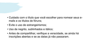 • Cuidado com o título que você escolher para nomear seus e-
mails e os títulos de fóruns;
• Evite o uso de estrangeirismos;
• Uso de negrito, sublinhados e itálico;
• Antes de compartilhar, verifique a veracidade, se ainda há
inscrições abertas e se as datas já não passaram.
 
