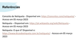 Referências
Conceito de Netiqueta - Disponível em: https://conceitos.com/netiqueta/ -
Acesso em 05 março 2023
Netiqueta – Disponível em: https://pt.wikipedia.org/wiki/Netiqueta -
Acesso em 05 março 2023
Netiqueta: O que é? Disponível e:
https://www.dicasdeetiqueta.com.br/netiqueta/ - Acesso em 05 março
2023
 