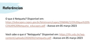 Referências
O que é Netqueta? Disponível em:
https://educapes.capes.gov.br/bitstream/capes/206046/2/O%20que%20%
C3%A9%20Netqueta_educapes.pdf - Acesso em 05 março 2023
Você sabe o que é “Netiqqueta” Disponível em: https://ifrs.edu.br/wp-
content/uploads/2020/02/netiqueta.pdf - Acesso em 05 março 2023
 
