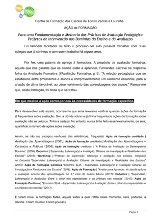 Centro de Formação das Escolas de Torres Vedras e Lourinhã
AÇÃO de FORMAÇÃO
Para uma Fundamentação e Melhoria das Práticas de Avaliação Pedagógica
Projetos de Intervenção nos Domínios do Ensino e da Avaliação
Página 2
Foi também facilitador de todo o processo ter sido possível trabalhar com duas
colegas que já conheço e com quem trabalho há alguns anos.
Por fim, uma palavra de apreço à formadora. A propósito da avaliação formativa,
aquela que nos garante que os alunos estão a aprender, Fernandes escreve na respetiva
folha da Avaliação Formativa (#Avaliação Formativa, p 5): "A relação pedagógica que se
estabelece entre professores e alunos é comprovadamente um elemento essencial, para a
criação de clima favorável, ao desenvolvimento das aprendizagens dos alunos." Parece-me
que, nesta formação, foi disse que se tratou.
Em que medida a ação correspondeu às necessidades de formação específica.
Para desenvolver este aspeto, ocorreu-me que seria relevante verificar quantas ações de formação
já frequentara sobre avaliação. Sim, a dúvida sobre se já tinha frequentado ações de formação sobre
avaliação não se colocou. Tinha a certeza. No entanto, nunca tinha feito esse levantamento, ou seja,
quantificar o número de ações sobre avaliação
Assim, se não me escapou nenhuma das referências, frequentei: Ação de formação creditada |
Avaliação das Aprendizagens (2001); Ação de formação creditada | Avaliação das Aprendizagens –
Contextos e Práticas (2004); Ação de formação creditada | “A Prática da Avaliação do Desempenho
Docente” (2008); Encontro | Supervisão, Liderança(s) e Avaliação: Olhares da Investigação e Realidades das
Escolas" (2016); Workshop | "Práticas de supervisão, liderança e avaliação nas escolas, integrado
no Encontro "Supervisão, Liderança(s) e Avaliação: Olhares da Investigação e Realidades das Escolas"
(2016); Ação de Formação Contínua "Encontro SLIA - Supervisão, Liderança(s) e Avaliação: Olhares da
Investigação e Realidades das Escolas" (2016); Ação de Formação | "Avaliar para Aprender: A classificação e
a avaliação externa das aprendizagens no 3.º ciclo do ensino básico (2017); Encontro | "Supervisão,
Liderança(s) e Avaliação: Entre o olhar dos especialistas e as práticas nas escolas" (2017); Ação de
Formação Contínua | "Encontro SLIA - Supervisão, Liderança(s) e Avaliação: Entre o olhar dos especialistas e
as práticas nas escolas" (2017).
E foram nove. A formação MAIA, aquela sobre a qual reflito neste momento, será, portanto, a
décima. Foram muitas? Foram poucas?
 
