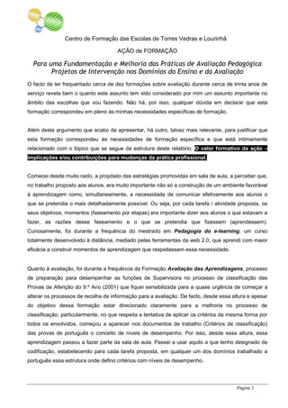 Centro de Formação das Escolas de Torres Vedras e Lourinhã
AÇÃO de FORMAÇÃO
Para uma Fundamentação e Melhoria das Práticas de Avaliação Pedagógica
Projetos de Intervenção nos Domínios do Ensino e da Avaliação
Página 3
O facto de ter frequentado cerca de dez formações sobre avaliação durante cerca de trinta anos de
serviço revela bem o quanto este assunto tem sido considerado por mim um assunto importante no
âmbito das escolhas que vou fazendo. Não há, por isso, qualquer dúvida em declarar que esta
formação correspondeu em pleno às minhas necessidades específicas de formação.
Além deste argumento que acabo de apresentar, há outro, talvez mais relevante, para justificar que
esta formação correspondeu às necessidades de formação específica e que está intimamente
relacionado com o tópico que se segue da estrutura deste relatório: O valor formativo da ação –
implicações e/ou contribuições para mudanças da prática profissional.
Comecei desde muito cedo, a propósito das estratégias promovidas em sala de aula, a perceber que,
no trabalho proposto aos alunos, era muito importante não só a construção de um ambiente favorável
à aprendizagem como, simultaneamente, a necessidade de comunicar efetivamente aos alunos o
que se pretendia o mais detalhadamente possível. Ou seja, por cada tarefa / atividade proposta, os
seus objetivos, momentos (faseamento por etapas) era importante dizer aos alunos o que estavam a
fazer, as razões desse faseamento e o que se pretendia que fizessem (aprendessem).
Curiosamente, foi durante a frequência do mestrado em Pedagogia do e-learning, um curso
totalmente desenvolvido à distância, mediado pelas ferramentas da web 2.0, que aprendi com maior
eficácia a construir momentos de aprendizagem que respeitassem essa necessidade.
Quanto à avaliação, foi durante a frequência da Formação Avaliação das Aprendizagens, processo
de preparação para desempenhar as funções de Supervisora no processo de classificação das
Provas de Aferição do 9.º Ano (2001) que fiquei sensibilizada para a quase urgência de começar a
alterar os processos de recolha de informação para a avaliação. De facto, desde essa altura e apesar
do objetivo dessa formação estar direcionado claramente para a melhoria no processo de
classificação, particularmente, no que respeita a tentativa de aplicar os critérios da mesma forma por
todos os envolvidos, começou a aparecer nos documentos de trabalho (Critérios de classificação)
das provas de português o conceito de níveis de desempenho. Por isso, desde essa altura, essa
aprendizagem passou a fazer parte da sala de aula. Passei a usar aquilo a que tenho designado de
codificação, estabelecendo para cada tarefa proposta, em qualquer um dos domínios trabalhado a
português essa estrutura onde defino critérios com níveis de desempenho.
 