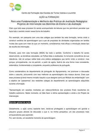 Centro de Formação das Escolas de Torres Vedras e Lourinhã
AÇÃO de FORMAÇÃO
Para uma Fundamentação e Melhoria das Práticas de Avaliação Pedagógica
Projetos de Intervenção nos Domínios do Ensino e da Avaliação
Página 4
Claro que todo esse processo foi sendo acompanhado de leituras que me permitiram perceber que
fazia todo o sentido insistir nessa forma de trabalho.
Por exemplo, em pareceria com uma das colegas que também fez esta formação, temos vindo a
construir cenários de aprendizagem que a par de propostas de atividades organizadas em tarefas
muitas das quais com mais do que um momento, consideramos mais eficaz a introdução desse tipo
de recolha de informação.
Portanto, para mim esta formação (MAIA) faz todo o sentido. Conforme o trabalho foi sendo
desenvolvido, as temáticas estudadas, as Folhas lidas e analisadas, fui tomando consciência da sua
relevância, não só porque valida toda uma prática pedagógica que tenho vindo a construir, mas
porque, principalmente, me irá permitir, a partir de agora, fazê-lo de uma forma mais consistente,
sistemática, fundamentada e competente, enquanto professora de português.
Como coordenadora do departamento de português do Agrupamento, irei promover a discussão
sobre o assunto, procurando com isso melhorar as aprendizagens dos nossos alunos. Creio que
esse processo já terá mesmo iniciado naquilo a que designei como por Módulo de ambientação* com
o objetivo de “passarmos” aos restantes colegas do departamento as aprendizagens adquiridas
durante a formação.
*Apresentação em sessões mediadas por videoconferência dos produtos finais resultantes do
trabalho autónomo. Neste momento, só falta fazer a última apresentação e ainda a do Projeto de
Intervenção.
Opinião global da ação.
Globalmente, a ação correu bastante bem, tendo-se privilegiado a aprendizagem em grande e
pequeno grupos através da discussão o que é, na minha perspetiva, um dos processos mais
enriquecedores para aprender.
Foi, sem dúvida, um excelente momento de aprendizagem.
 