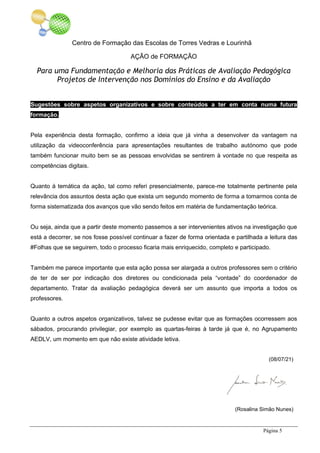 Centro de Formação das Escolas de Torres Vedras e Lourinhã
AÇÃO de FORMAÇÃO
Para uma Fundamentação e Melhoria das Práticas de Avaliação Pedagógica
Projetos de Intervenção nos Domínios do Ensino e da Avaliação
Página 5
Sugestões sobre aspetos organizativos e sobre conteúdos a ter em conta numa futura
formação.
Pela experiência desta formação, confirmo a ideia que já vinha a desenvolver da vantagem na
utilização da videoconferência para apresentações resultantes de trabalho autónomo que pode
também funcionar muito bem se as pessoas envolvidas se sentirem à vontade no que respeita as
competências digitais.
Quanto à temática da ação, tal como referi presencialmente, parece-me totalmente pertinente pela
relevância dos assuntos desta ação que exista um segundo momento de forma a tomarmos conta de
forma sistematizada dos avanços que vão sendo feitos em matéria de fundamentação teórica.
Ou seja, ainda que a partir deste momento passemos a ser intervenientes ativos na investigação que
está a decorrer, se nos fosse possível continuar a fazer de forma orientada e partilhada a leitura das
#Folhas que se seguirem, todo o processo ficaria mais enriquecido, completo e participado.
Também me parece importante que esta ação possa ser alargada a outros professores sem o critério
de ter de ser por indicação dos diretores ou condicionada pela “vontade” do coordenador de
departamento. Tratar da avaliação pedagógica deverá ser um assunto que importa a todos os
professores.
Quanto a outros aspetos organizativos, talvez se pudesse evitar que as formações ocorressem aos
sábados, procurando privilegiar, por exemplo as quartas-feiras à tarde já que é, no Agrupamento
AEDLV, um momento em que não existe atividade letiva.
(08/07/21)
(Rosalina Simão Nunes)
 