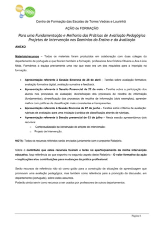 Centro de Formação das Escolas de Torres Vedras e Lourinhã
AÇÃO de FORMAÇÃO
Para uma Fundamentação e Melhoria das Práticas de Avaliação Pedagógica
Projetos de Intervenção nos Domínios do Ensino e da Avaliação
Página 6
ANEXO
Materiais/recursos – Todos os materiais foram produzidos em colaboração com duas colegas do
departamento de português e que fizeram também a formação, professoras Ana Cristina Oliveira e Ana Lúcia
Mota. Formámos a equipa previamente uma vez que esse era um dos requisitos para a inscrição na
formação:
• Apresentação referente à Sessão Síncrona de 26 de abril – Tarefas sobre avaliação formativa;
avaliação formativa digital; avaliação sumativa e feedback.
• Apresentação referente à Sessão Presencial de 22 de maio - Tarefas sobre a participação dos
alunos nos processos de avaliação; diversificação dos processos de recolha de informação
(fundamentos); diversificação dos processos de recolha de informação (dois exemplos); aprender
melhor com políticas de classificação mais consistentes e transparentes.
• Apresentação referente à Sessão Síncrona de 07 de junho - Tarefas sobre critérios de avaliação;
rubricas de avaliação; para uma iniciação à prática de classificação através de rubricas.
• Apresentação referente à Sessão presencial de 03 de julho – Nesta sessão apresentámos dois
recursos:
o Contextualização da construção do projeto de intervenção;
o Projeto de Intervenção.
NOTA: Todos os recursos referidos serão enviados juntamente com o presente Relatório.
Sobre o contributo que estes recursos tiveram e terão no aperfeiçoamento da minha intervenção
educativa, faço referência ao que exponho no segundo aspeto deste Relatório - O valor formativo da ação
– implicações e/ou contribuições para mudanças da prática profissional.
Serão recursos de referência não só como guião para a construção de situações de aprendizagem que
promovam uma avaliação pedagógica, mas também como referência para a promoção da discussão, em
departamento (português), sobre estes assuntos.
Poderão ainda servir como recursos a ser usados por professores de outros departamentos.
 