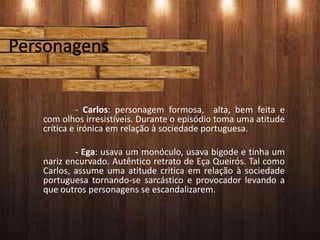 - Carlos: personagem formosa, alta, bem feita e
com olhos irresistíveis. Durante o episódio toma uma atitude
crítica e irónica em relação à sociedade portuguesa.
- Ega: usava um monóculo, usava bigode e tinha um
nariz encurvado. Autêntico retrato de Eça Queirós. Tal como
Carlos, assume uma atitude critica em relação à sociedade
portuguesa tornando-se sarcástico e provocador levando a
que outros personagens se escandalizarem.
 