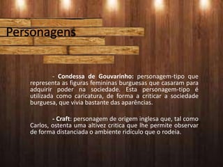 - Condessa de Gouvarinho: personagem-tipo que
representa as figuras femininas burguesas que casaram para
adquirir poder na sociedade. Esta personagem-tipo é
utilizada como caricatura, de forma a criticar a sociedade
burguesa, que vivia bastante das aparências.
- Craft: personagem de origem inglesa que, tal como
Carlos, ostenta uma altivez critica que lhe permite observar
de forma distanciada o ambiente ridículo que o rodeia.
 