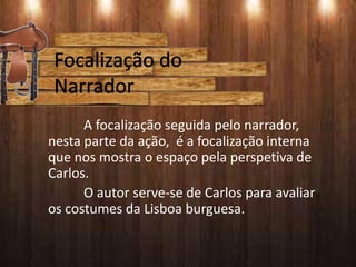 A focalização seguida pelo narrador,
nesta parte da ação, é a focalização interna
que nos mostra o espaço pela perspetiva de
Carlos.
O autor serve-se de Carlos para avaliar
os costumes da Lisboa burguesa.
 