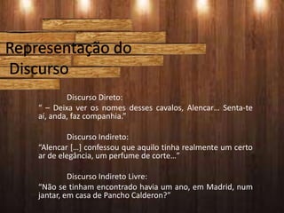 Discurso Direto:
“ – Deixa ver os nomes desses cavalos, Alencar… Senta-te
aí, anda, faz companhia.”
Discurso Indireto:
“Alencar […] confessou que aquilo tinha realmente um certo
ar de elegância, um perfume de corte…”
Discurso Indireto Livre:
“Não se tinham encontrado havia um ano, em Madrid, num
jantar, em casa de Pancho Calderon?”
 