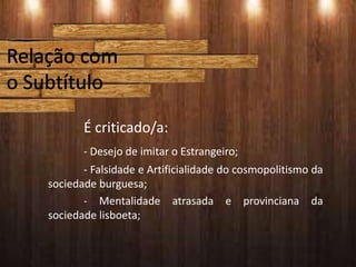 É criticado/a:
- Desejo de imitar o Estrangeiro;
- Falsidade e Artificialidade do cosmopolitismo da
sociedade burguesa;
- Mentalidade atrasada e provinciana da
sociedade lisboeta;
 