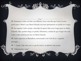  Entretanto, Carlos vai falar com Dâmaso. Este conta-lhe que Castro Gomes
partiu para o Brasil e que Maria Eduarda está num apartamento no prédio do Cruges.
 Em seguida, Carlos arranja a desculpa de querer falar com Cruges para ver Maria
Eduarda. Mas, quando chega, ao prédio, felizmente, a criada diz que Cruges não está;
Carlos acaba também por não ver Maria Eduarda.
 Carlos regressou ao Ramalhete, conversando com Craft dá-se o segundo
pressagio…
 “- A gente, Craft, nunca sabe se o que lhe sucede é, em definitivo, bom ou mau.
 -Ordinariamente é mau.”
 