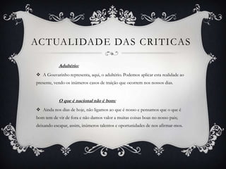 ACTUALIDADE DAS CRITICAS
Adultério:
 A Gouvarinho representa, aqui, o adultério. Podemos aplicar esta realidade ao
presente, vendo os inúmeros casos de traição que ocorrem nos nossos dias.
O que é nacional não é bom:
 Ainda nos dias de hoje, não ligamos ao que é nosso e pensamos que o que é
bom tem de vir de fora e não damos valor a muitas coisas boas no nosso pais;
deixando escapar, assim, inúmeros talentos e oportunidades de nos afirmar-mos.
 