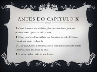 ANTES DO CAPITULO X
 Carlos forma-se em Medicina, abre um consultório, mas tem
pouco sucesso (apesar de todo o luxo).
 Chega uma brasileira à cidade que desperta a atenção de Carlos.
Este deseja muito conhece-la.
 Mais tarde, Carlos é informado que a filha da brasileira está doente
e este vai a casa dela tratar da filha.
 Ia todos os dias cuidar da sua doente.
 
