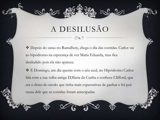 A DESILUSÃO
 Depois do sarau no Ramalhete, chega o dia das corridas. Carlos vai
ao hipódromo na esperança de ver Maria Eduarda, mas fica
desiludido pois ela não aparece.
 É Domingo, um dia quente com o céu azul, no Hipódromo Carlos
fala com a sua velha amiga D.Maria da Cunha e conhece Clifford, que
era o dono do cavalo que tinha mais expectativas de ganhar e foi por
causa dele que as corridas foram antecipadas.
 