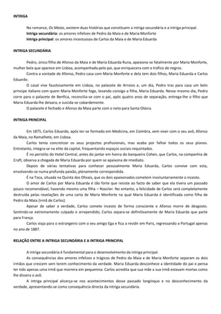 INTRIGA
No romance, Os Maias, existem duas histórias que constituem a intriga secundária e a intriga principal.
Intriga secundária: os amores infelizes de Pedro da Maia e de Maria Monforte
Intriga principal: os amores incestuosos de Carlos da Maia e de Maria Eduarda
INTRIGA SECUNDÁRIA
Pedro, único filho de Afonso da Maia e de Maria Eduarda Runa, apaixona-se fatalmente por Maria Monforte,
mulher bela que aparece em Lisboa, acompanhada pelo pai, que enriquecera com o tráfico de negros.
Contra a vontade de Afonso, Pedro casa com Maria Monforte e dela tem dois filhos, Maria Eduarda e Carlos
Eduardo.
O casal vive faustosamente em Lisboa, no palacete de Arroios e, um dia, Pedro traz para casa um belo
príncipe italiano com quem Maria Monforte foge, levando consigo a filha, Maria Eduarda. Nesse mesmo dia, Pedro
corre para o palacete de Benfica, reconcilia-se com o pai, após quatro anos de separação, entrega-lhe o filho que
Maria Eduarda lhe deixara, e suicida-se cobardemente.
O palacete é fechado e Afonso da Maia parte com o neto para Santa Olávia.
INTRIGA PRINCIPAL
Em 1875, Carlos Eduardo, após ter-se formado em Medicina, em Coimbra, vem viver com o seu avô, Afonso
da Maia, no Ramalhete, em Lisboa.
Carlos tenta concretizar os seus projectos profissionais, mas acaba por falhar todos os seus planos.
Entretanto, integra-se na elite da capital, frequentando espaços sociais requintados.
É no peristilo do Hotel Central, antes do jantar em honra do banqueiro Cohen, que Carlos, na companhia de
Craft, observa a chegada de Maria Eduarda por quem se apaixona de imediato.
Depois de várias tentativas para conhecer pessoalmente Maria Eduarda, Carlos convive com esta,
envolvendo-se numa profunda paixão, plenamente correspondida.
É na Toca, situada na Quinta dos Olivais, que os dois apaixonados cometem involuntariamente o incesto.
O amor de Carlos por Maria Eduarda é tão forte que resiste ao facto de saber que ela tivera um passado
pouco recomendável, havendo mesmo uma filha – Rosicler. No entanto, a felicidade de Carlos será completamente
destruída pelas revelações de uma carta de Maria Monforte na qual Maria Eduarda é identificada como filha de
Pedro da Maia (irmã de Carlos).
Apesar de saber a verdade, Carlos comete incesto de forma consciente e Afonso morre de desgosto.
Sentindo-se extremamente culpado e arrependido, Carlos separa-se definitivamente de Maria Eduarda que parte
para França.
Carlos viaja para o estrangeiro com o seu amigo Ega e fica a residir em Paris, regressando a Portugal apenas
no ano de 1887.
RELAÇÃO ENTRE A INTRIGA SECUNDÁRIA E A INTRIGA PRINCIPAL
A intriga secundária é fundamental para o desenvolvimento da intriga principal.
As consequências dos amores infelizes e trágicos de Pedro da Maia e de Maria Monforte separam os dois
irmãos que crescem sem terem conhecimento da verdade. Maria Eduarda desconhece a identidade do pai e pensa
ter tido apenas uma irmã que morrera em pequenina. Carlos acredita que sua mãe a sua irmã estavam mortas como
lhe dissera o avô.
A intriga principal alicerça-se nos acontecimentos desse passado longínquo e no desconhecimento da
verdade, apresentando-se como consequência directa da intriga secundária.
 