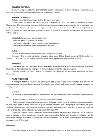REDUÇÕES TEMPORAIS
O período compreendido entre 1820 e 1875 foi sujeito a anisocronias (o tempo narrativo é menor do que o
tempo da história), conseguidas através do recurso a resumos e a elipses.
RESUMOS OU SUMÁRIOS
Redução do tempo da história, por síntese dos factos ocorridos.
Exemplo: “Seu pai morreu de súbito, ele teve de regressar a Lisboa. Foi então que conheceu D. Maria
Eduarda Runa, filha do conde de Runa, uma linda morena, mimosa e um pouco adoentada. Ao fim do luto casou com
ela. Teve um filho, desejou outros; e começou logo, com belas ideias de patriarca moço, a fazer obras no palacete de
Benfica, a plantar em redor arvoredos, preparando tectos e sombras à descendência amada que lhe encantaria a
velhice.” (cap. I)
É através de sumários que ficamos a conhecer:
- juventude, exílio e casamento de Afonso;
- crescimento, educação, crises e aventuras amorosas de Pedro;
- formação universitária e aventuras românticas de Carlos.
ELIPSES
Omissão de alguns factos ou mesmo de alguns períodos da história.
Exemplos: “Outros anos tranquilos passaram sobre Santa Olávia. Depois uma manhã de Junho, em
Coimbra…”; “Mas, passado ano e meio, num lindo dia de Março, Ega reapareceu no Chiado.” (cap. III)
ISOCRONIAS
Tentativa de fazer corresponder o tempo narrativo ao tempo da história. Realça-se a importância dos factos.
Recorre-se ao discurso directo e a descrições pormenorizadas de ambientes e de personagens.
Exemplos: suicídio de Pedro; o sarau; o momento das revelações da verdadeira identidade de Maria
Eduarda; (…)
TEMPO PSICOLÓGICO
A passagem do tempo influencia as personagens, não apenas no seu envelhecimento, mas também em
mudanças comportamentais. Esse referencial de mutações, que reflecte vivências e emoções das personagens, é o
tempo psicológico.
Exemplos:
- A noite em que Pedro ma Maia se apercebeu do desaparecimento de Maria Monforte e o comunicou ao
pai;
- As horas passadas no consultório, que Carlos considera monótonas;
- Carlos recorda o primeiro beijo que a condessa de Gouvarinho lhe dera: “O criado entrou com a bandeja –
e Carlos, de pé junto da mesa, remexendo o açúcar no copo, recordava sem saber porquê, aquela tarde em que a
condessa, pondo-lhe uma rosa no casaco, lhe dera o primeiro beijo; revia o sofá onde ela caíra com um rumor de
sedas amarrotadas… Como tudo isto era já vago e remoto.” (cap. XVII)
- No último capítulo, Carlos e Ega visitam e contemplam o velho Ramalhete (em Janeiro de 1887) e reflectem
sobre o passado e sobre o presente; numa das suas intervenções, Carlos, com emoção e nostalgia, recorda,
valorizando, o tempo aí passado: “-É curioso! Só vivi dois anos nesta casa, e é nela que me parece estar metida a
minha vida inteira!” (cap. XVIII)
NARRADOR
Quanto à presença, o narrador d’ Os Maias é heterodiegético, narra os acontecimentos na terceira pessoa.
 