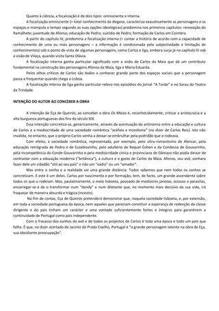 Quanto à ciência, a focalização é de dois tipos: omnisciente e interna.
A focalização omnisciente (= total conhecimento da diegese, caracteriza exaustivamente as personagens e os
espaços e manipula o tempo segundo as suas opções ideológicas) predomina nos primeiros capítulos: renovação do
Ramalhete; juventude de Afonso; educação de Pedro; suicídio de Pedro; formação de Carlos em Coimbra.
A partir do capítulo IV, predomina a focalização interna (= contar a história de acordo com a capacidade de
conhecimento de uma ou mais personagens – a informação é condicionada pela subjectividade e limitação de
conhecimentos) sob o ponto de vista de algumas personagens, como Carlos e Ega, embora surja já no capítulo III sob
a visão de Vilaça, quando visita Santa Olávia.
A focalização interna ganha particular significado com a visão de Carlos da Maia que dá um contributo
fundamental na construção das personagens Afonso da Maia, Ega e Maria Eduarda.
Pelos olhos críticos de Carlos são dados a conhecer grande parte dos espaços sociais que a personagem
passa a frequentar quando chega a Lisboa.
A focalização interna de Ega ganha particular relevo nos episódios do jornal “A Tarde” e no Sarau do Teatro
da Trindade.
INTENÇÃO DO AUTOR AO CONCEBER A OBRA
A intenção de Eça de Queirós, ao conceber a obra Os Maias é, reconhecidamente, criticar a aristocracia e a
alta burguesia portuguesas dos fins do século XIX.
Essa intenção concretiza-se, genericamente, através da acentuação da antinomia entre a educação e cultura
de Carlos e a mediocridade de uma sociedade romântica “acéfala e monótona” (no dizer de Carlos Reis). Isto não
invalida, no entanto, que o próprio Carlos venha a deixar-se embrulhar pela podridão que o rodeava.
Com efeito, a sociedade romântica, representada, por exemplo, pelo ultra-romantismo de Alencar, pela
educação retrógrada de Pedro e de Eusebiozinho, pelo adultério de Raquel Cohen e da Condessa de Gouvarinho,
pela incompetência do Conde Gouvarinho e pela mediocridade cínica e provinciana de Dâmaso não podia deixar de
contrastar com a educação moderna (“britânica”), a cultura e o gosto de Carlos da Maia. Afonso, seu avô, sonhara
fazer dele um cidadão “útil ao seu país” e não um “vadio” ou um “amador”.
Mas entre o sonho e a realidade vai uma grande distância. Todos sabemos que nem todos os sonhos se
concretizam. E este é um deles. Carlos por nascimento e por formação, tem, de facto, um grande ascendente sobre
todos os que o rodeiam. Mas, paulatinamente, o meio lisboeta, povoado de medíocres janotas, ociosos e parasitas,
encarregar-se-á de o transformar num “dandy” e num diletante que, no momento mais decisivo da sua vida, irá
fraquejar de maneira absurda e trágica (incesto).
No fim de contas, Eça de Queirós pretenderá demonstrar que, naquela sociedade lisboeta, e, por extensão,
em toda a sociedade portuguesa da época, nem aqueles que pareciam constituir a esperança de redenção da classe
dirigente e do país tinham um carácter e uma vontade suficientemente fortes e íntegros para garantirem a
continuidade de Portugal como país independente.
Com o fracasso dos sonhos do avô e de todos os projectos de Carlos é toda uma época e todo um país que
falha. É que, no dizer acertado de Jacinto do Prado Coelho, Portugal é “a grande personagem latente na obra de Eça,
sua obsidiante preocupação”.
 