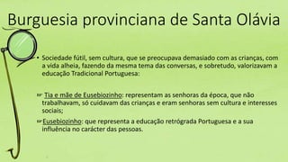 Burguesia provinciana de Santa Olávia
• Sociedade fútil, sem cultura, que se preocupava demasiado com as crianças, com
a vida alheia, fazendo da mesma tema das conversas, e sobretudo, valorizavam a
educação Tradicional Portuguesa:
☞ Tia e mãe de Eusebiozinho: representam as senhoras da época, que não
trabalhavam, só cuidavam das crianças e eram senhoras sem cultura e interesses
sociais;
☞Eusebiozinho: que representa a educação retrógrada Portuguesa e a sua
influência no carácter das pessoas.
 