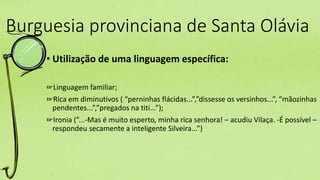 Burguesia provinciana de Santa Olávia
• Utilização de uma linguagem específica:
☞Linguagem familiar;
☞Rica em diminutivos ( “perninhas flácidas...”,”dissesse os versinhos...”, ”mãozinhas
pendentes...”,”pregados na titi...”);
☞Ironia (”...-Mas é muito esperto, minha rica senhora! – acudiu Vilaça. -É possível –
respondeu secamente a inteligente Silveira...”)
 