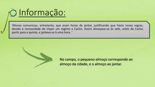 Informação:
‘Afonso comunicou, entretanto, que eram horas de jantar, justificando que havia novas regras,
devido à necessidade de impor um regime a Carlos. Assim almoçava-se às sete, antes de Carlos
partir para a quinta, e jantava-se à uma hora. ‘
No campo, o pequeno-almoço corresponde ao
almoço da cidade, e o almoço ao jantar.
 