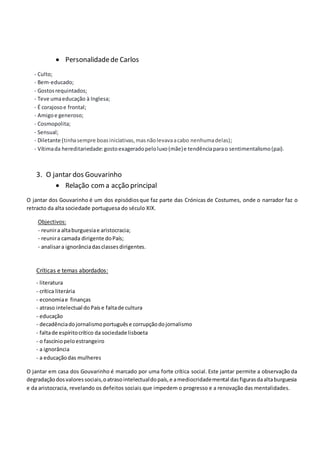  Personalidadede Carlos
- Culto;
- Bem-educado;
- Gostosrequintados;
- Teve umaeducação à Inglesa;
- É corajosoe frontal;
- Amigoe generoso;
- Cosmopolita;
- Sensual;
- Diletante (tinhasempre boasiniciativas,masnãolevavaacabo nenhumadelas);
- Vítimada hereditariedade:gostoexageradopeloluxo(mãe)e tendênciaparao sentimentalismo(pai).
3. O jantar dos Gouvarinho
 Relação coma acção principal
O jantar dos Gouvarinho é um dos episódiosque faz parte das Crónicas de Costumes, onde o narrador faz o
retracto da alta sociedade portuguesa do século XIX.
Objectivos:
- reunira altaburguesiae aristocracia;
- reunira camada dirigente doPaís;
- analisara ignorânciadasclassesdirigentes.
Críticas e temas abordados:
- literatura
- crítica literária
- economiae finanças
- atraso intelectual doPaís e faltade cultura
- educação
- decadênciadojornalismoportuguêse corrupçãodojornalismo
- faltade espíritocrítico da sociedade lisboeta
- o fascíniopeloestrangeiro
- a ignorância
- a educaçãodas mulheres
O jantar em casa dos Gouvarinho é marcado por uma forte crítica social. Este jantar permite a observação da
degradaçãodosvaloressociais,oatrasointelectualdopaís,e amediocridademental dasfigurasdaaltaburguesia
e da aristocracia, revelando os defeitos sociais que impedem o progresso e a renovação das mentalidades.
 