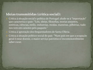 Ideias transmitidas (crítica social):
 Crítica á situação social e política de Portugal: alude-se à “importação”
que caracteriza o país- “Leis, ideias, filosofias, teorias assuntos,
estéticas, ciências, estilo, indústrias, modas, maneiras, pilhérias, tudo
nos vem em caixotes pelo paquete.”
 Critica à ignoração dos frequentadores de Santa Olávia.
 Crítica à situação político-social do país “Num país em que a ocupação
geral é estar doente, o maior serviço patriótico é incontestavelmente
saber curar.
 