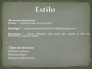  Recursos expressivos
- Ironia: “ –Grande coisa, ter um curso!”
- Hipaláge: “... e essa sussuração lenta de cidade preguiçosa...”
- Sinestesia: “... Numa vibração mais clara, por aquele ar fino de
Novembro: uma luz macia...”
…
 Tipos de discurso
- Discurso indireto
- Discurso direto
- Discurso indireto livre
 