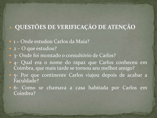  QUESTÕES DE VERIFICAÇÃO DE ATENÇÃO
 1 – Onde estudou Carlos da Maia?
 2 – O que estudou?
 3- Onde foi montado o consultório de Carlos?
 4- Qual era o nome do rapaz que Carlos conheceu em
Coimbra, que mais tarde se tornou seu melhor amigo?
 5- Por que continente Carlos viajou depois de acabar a
Faculdade?
 6- Como se chamava a casa habitada por Carlos em
Coimbra?
 
