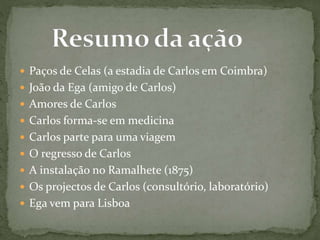  Paços de Celas (a estadia de Carlos em Coimbra)
 João da Ega (amigo de Carlos)
 Amores de Carlos
 Carlos forma-se em medicina
 Carlos parte para uma viagem
 O regresso de Carlos
 A instalação no Ramalhete (1875)
 Os projectos de Carlos (consultório, laboratório)
 Ega vem para Lisboa
 