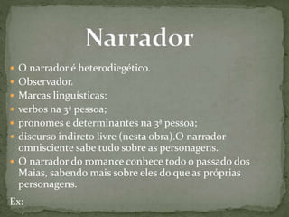  O narrador é heterodiegético.
 Observador.
 Marcas linguísticas:
 verbos na 3ª pessoa;
 pronomes e determinantes na 3ª pessoa;
 discurso indireto livre (nesta obra).O narrador
omnisciente sabe tudo sobre as personagens.
 O narrador do romance conhece todo o passado dos
Maias, sabendo mais sobre eles do que as próprias
personagens.
Ex:
 