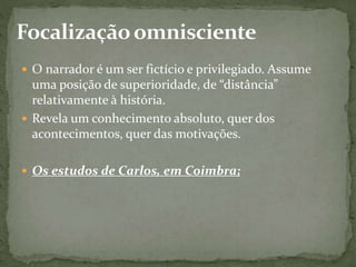  O narrador é um ser fictício e privilegiado. Assume
uma posição de superioridade, de “distância”
relativamente à história.
 Revela um conhecimento absoluto, quer dos
acontecimentos, quer das motivações.
 Os estudos de Carlos, em Coimbra;
 