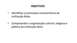 OBJETIVOS
• Identificar as principais características da
civilização Maia.
• Compreender a organização cultural, religiosa e
política da civilização Maia.
 