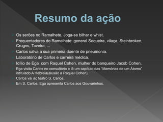  Os serões no Ramalhete. Joga-se bilhar e whist.
 Frequentadores do Ramalhete: general Sequeira, vilaça, Steinbroken,
Cruges, Taveira, ...
 Carlos salva a sua primeira doente de pneumonia.
 Laboratório de Carlos e carreira médica.
 Idílio de Ega com Raquel Cohen, mulher do banqueiro Jacob Cohen.
 Ega visita Carlos no consultório e lê um capítulo das “Memórias de um Átomo”
intitulado A Hebreia(alusão a Raquel Cohen).
 Carlos vai ao teatro S. Carlos.
 Em S. Carlos, Ega apresenta Carlos aos Gouvarinhos.
 