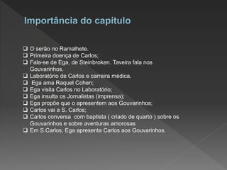  O serão no Ramalhete.
 Primeira doença de Carlos;
 Fala-se de Ega, de Steinbroken. Taveira fala nos
Gouvarinhos.
 Laboratório de Carlos e carreira médica.
 Ega ama Raquel Cohen;
 Ega visita Carlos no Laboratório;
 Ega insulta os Jornalistas (imprensa);
 Ega propõe que o apresentem aos Gouvarinhos;
 Carlos vai a S. Carlos;
 Carlos conversa com baptista ( criado de quarto ) sobre os
Gouvarinhos e sobre aventuras amorosas
 Em S.Carlos, Ega apresenta Carlos aos Gouvarinhos.
 
