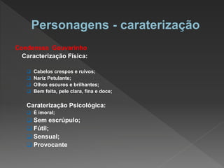 Condenssa Gouvarinho
Caracterização Física:
 Cabelos crespos e ruivos;
 Nariz Petulante;
 Olhos escuros e brilhantes;
 Bem feita, pele clara, fina e doce;
Caraterização Psicológica:
 É imoral;
 Sem escrúpulo;
 Fútil;
 Sensual;
 Provocante
 