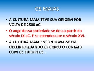 • A CULTURA MAIA TEVE SUA ORIGEM POR
VOLTA DE 2500 aC.
• O auge dessa sociedade se deu a partir do
século IX aC. E se estendeu ate o século XVI.
• A CULTURA MAIA ENCONTRAVA-SE EM
DECLINIO QUANDO OCORREU O CONTATO
COM OS EUROPEUS .
 
