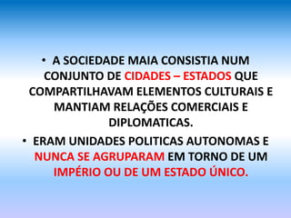 • A SOCIEDADE MAIA CONSISTIA NUM
CONJUNTO DE CIDADES – ESTADOS QUE
COMPARTILHAVAM ELEMENTOS CULTURAIS E
MANTIAM RELAÇÕES COMERCIAIS E
DIPLOMATICAS.
• ERAM UNIDADES POLITICAS AUTONOMAS E
NUNCA SE AGRUPARAM EM TORNO DE UM
IMPÉRIO OU DE UM ESTADO ÚNICO.
 
