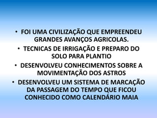 • FOI UMA CIVILIZAÇÃO QUE EMPREENDEU
GRANDES AVANÇOS AGRICOLAS.
• TECNICAS DE IRRIGAÇÃO E PREPARO DO
SOLO PARA PLANTIO
• DESENVOLVEU CONHECIMENTOS SOBRE A
MOVIMENTAÇÃO DOS ASTROS
• DESENVOLVEU UM SISTEMA DE MARCAÇÃO
DA PASSAGEM DO TEMPO QUE FICOU
CONHECIDO COMO CALENDÁRIO MAIA
 