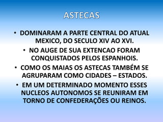 • DOMINARAM A PARTE CENTRAL DO ATUAL
MEXICO, DO SECULO XIV AO XVI.
• NO AUGE DE SUA EXTENCAO FORAM
CONQUISTADOS PELOS ESPANHOIS.
• COMO OS MAIAS OS ASTECAS TAMBÉM SE
AGRUPARAM COMO CIDADES – ESTADOS.
• EM UM DETERMINADO MOMENTO ESSES
NUCLEOS AUTONOMOS SE REUNIRAM EM
TORNO DE CONFEDERAÇÕES OU REINOS.
 