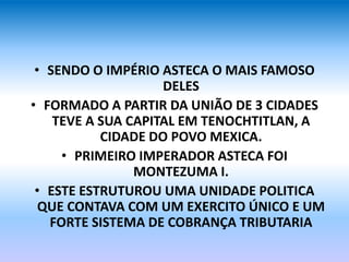 • SENDO O IMPÉRIO ASTECA O MAIS FAMOSO
DELES
• FORMADO A PARTIR DA UNIÃO DE 3 CIDADES
TEVE A SUA CAPITAL EM TENOCHTITLAN, A
CIDADE DO POVO MEXICA.
• PRIMEIRO IMPERADOR ASTECA FOI
MONTEZUMA I.
• ESTE ESTRUTUROU UMA UNIDADE POLITICA
QUE CONTAVA COM UM EXERCITO ÚNICO E UM
FORTE SISTEMA DE COBRANÇA TRIBUTARIA
 