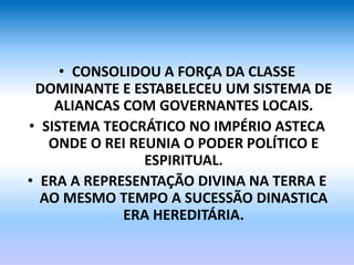 • CONSOLIDOU A FORÇA DA CLASSE
DOMINANTE E ESTABELECEU UM SISTEMA DE
ALIANCAS COM GOVERNANTES LOCAIS.
• SISTEMA TEOCRÁTICO NO IMPÉRIO ASTECA
ONDE O REI REUNIA O PODER POLÍTICO E
ESPIRITUAL.
• ERA A REPRESENTAÇÃO DIVINA NA TERRA E
AO MESMO TEMPO A SUCESSÃO DINASTICA
ERA HEREDITÁRIA.
 